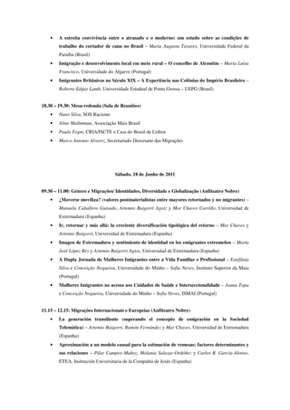 •   A estreita convivência entre o atrasado e o moderno: um estudo sobre as condições de
        trabalho do cortador de cana no Brasil – Maria Augusta Tavares, Universidade Federal da
        Paraíba (Brasil)
    •   Imigração e desenvolvimento local em meio rural – O concelho de Alcoutim – Maria Luísa
        Francisco, Universidade do Algarve (Portugal)
    •   Imigrantes Britânicos no Século XIX – A Experiência nas Colônias do Império Brasileiro –
        Roberto Edgar Lamb, Universidade Estadual de Ponta Grossa – UEPG (Brasil)


18.30 – 19.30: Mesa-redonda (Sala de Reuniões)
    •   Nuno Silva, SOS Racismo
    •   Aline Mallmman, Associação Mais Brasil
    •   Paula Togni, CRIA/ISCTE e Casa do Brasil de Lisboa
    •   Marco Antonio Alvarez, Secretariado Diocesano das Migrações




                                   Sábado, 18 de Junho de 2011


09.30 – 11.00: Género e Migrações/ Identidades, Diversidade e Globalização (Anfiteatro Nobre)
    •   ¿Moverse moviliza? (valores postmaterialistas entre mayores retornados y no migrantes) –
        Manuela Caballero Guisado, Artemio Baigorri Agoiz y Mar Chaves Carrillo, Universidad de
        Extremadura (Espanha)
    •   Ir, retornar y más allá: la creciente diversificación tipológica del retorno – Mar Chaves y
        Artemio Baigorri, Universidad de Extremadura (Espanha)
    •   Imagen de Extremadura y sentimiento de identidad en los emigrantes extremeños – María
        José López Rey y Artemio Baigorri Agios, Universidad de Extremadura (Espanha)
    •   A Dupla Jornada de Mulheres Imigrantes entre a Vida Familiar e Profissional – Estefânia
        Silva e Conceição Nogueira, Universidade do Minho – Sofia Neves, Instituto Superior da Maia
        (Portugal)
    •   Mulheres Imigrantes no acesso aos Cuidados de Saúde e Interseccionalidade – Joana Topa
        e Conceição Nogueira, Universidade do Minho – Sofia Neves, ISMAI (Portugal)


11.15 – 12.15: Migrações Internacionais e Europeias (Anfiteatro Nobre)
    •   La generación transiliente (superando el concepto de emigración en la Sociedad
        Telemática) – Artemio Baigorri, Ramón Fernández y Mar Chaves, Universidad de Extremadura
        (Espanha)
    •   Aproximación a un modelo causal para la estimación de remesas: factores determinantes y
        sus relaciones – Pilar Campoy-Muñoz, Melania Salazar-Ordóñez y Carlos R. García-Alonso,
        ETEA, Institución Universitaria de la Compañía de Jesús (Espanha)
 