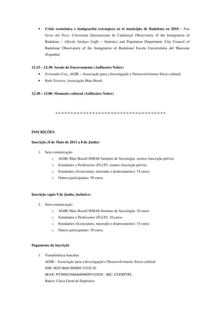 •    Crisis económica e inmigración extranjera en el municipio de Badalona en 2010 – Pau
         Serra del Pozo, Universitat Internacional de Catalunya/ Observatory of the Inmigration of
         Badalona – Alfredo Smilges Gaffe – Statistics and Population Department. City Council of
         Badalona/ Observatory of the Inmigration of Badalona/ Escola Universitària del Maresme
         (Espanha)


12.15 – 12.30: Sessão de Encerramento (Anfiteatro Nobre)
    •    Fernando Cruz, AGIR – Associação para a Investigação e Desenvolvimento Sócio-cultural
    •    Ruth Teixeira, Associação Mais Brasil


12.30 – 13.00: Momento cultural (Anfiteatro Nobre)




                 x-x-x-x-x-x-x-x-x-x-x-x-x-x-x-x-x-x-x-x-x-x-x-x-x-x-x-x-x-x-x-x-x-x-x-x




INSCRIÇÕES

Inscrição (8 de Maio de 2011 a 8 de Junho)

    1.   Sem comunicação:
             o    AGIR/ Mais Brasil/ ISMAI/ Instituto de Sociologia: isentos (inscrição prévia)
             o    Estudantes e Professores (FLUP): isentos (inscrição prévia)
             o    Estudantes (licenciatura, mestrado e doutoramento): 15 euros
             o    Outros participantes: 50 euros



Inscrição (após 9 de Junho, inclusive)

    2.   Sem comunicação:
             o    AGIR/ Mais Brasil/ ISMAI/ Instituto de Sociologia: 10 euros
             o    Estudantes e Professores (FLUP): 10 euros
             o    Estudantes (licenciatura, mestrado e doutoramento): 15 euros
             o    Outros participantes: 50 euros



Pagamento da inscrição

    1.   Transferência bancária
         AGIR - Associação para a Investigação e Desenvolvimento Sócio-cultural
         NIB: 0035 0666 000809 51030 20
         IBAN: PT50003506660008095103020 - BIC: CGDIPTPL
         Banco: Caixa Geral de Depósitos
 