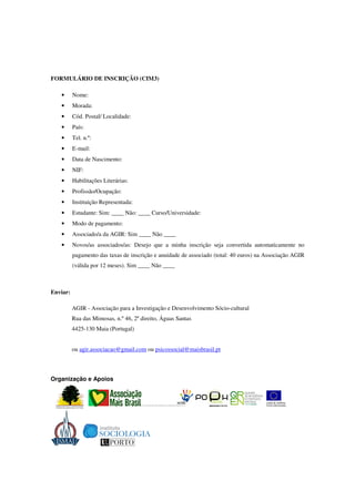 FORMULÁRIO DE INSCRIÇÃO (CIM3)

   •      Nome:
   •      Morada:
   •      Cód. Postal/ Localidade:
   •      País:
   •      Tel. n.º:
   •      E-mail:
   •      Data de Nascimento:
   •      NIF:
   •      Habilitações Literárias:
   •      Profissão/Ocupação:
   •      Instituição Representada:
   •      Estudante: Sim: ____ Não: ____ Curso/Universidade:
   •      Modo de pagamento:
   •      Associado/a da AGIR: Sim ____ Não ____
   •      Novos/as associados/as: Desejo que a minha inscrição seja convertida automaticamente no
          pagamento das taxas de inscrição e anuidade de associado (total: 40 euros) na Associação AGIR
          (válida por 12 meses). Sim ____ Não ____



Enviar:

          AGIR - Associação para a Investigação e Desenvolvimento Sócio-cultural
          Rua das Mimosas, n.º 46, 2º direito, Águas Santas
          4425-130 Maia (Portugal)


          ou agir.associacao@gmail.com ou psicossocial@maisbrasil.pt




Organização e Apoios
 