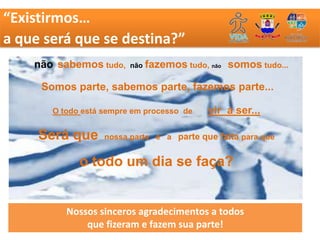 “Existirmos…
a que será que se destina?”
    não sabemos tudo,    não   fazemos tudo, não somos tudo...

     Somos parte, sabemos parte, fazemos parte...

       O todo está sempre em processo de    vir a ser...

     Será que      nossa parte é a parte que falta para que


             o todo um dia se faça?


          Nossos sinceros agradecimentos a todos
              que fizeram e fazem sua parte!
 