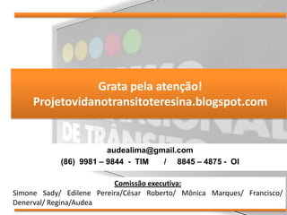 Grata pela atenção!
     Projetovidanotransitoteresina.blogspot.com


                        audealima@gmail.com
            (86) 9981 – 9844 - TIM  / 8845 – 4875 - OI

                          Comissão executiva:
Simone Sady/ Edilene Pereira/César Roberto/ Mônica Marques/ Francisco/
Denerval/ Regina/Audea
 