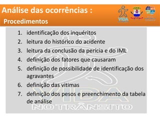 Análise das ocorrências :
Procedimentos
    1. identificação dos inquéritos
    2. leitura do histórico do acidente
    3. leitura da conclusão da perícia e do IML
    4. definição dos fatores que causaram
    5. definição de possibilidade de identificação dos
       agravantes
    6. definição das vitimas
    7. definição dos pesos e preenchimento da tabela
       de análise
 