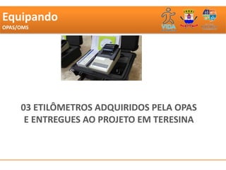 Equipando
OPAS/OMS




             Segundo dados do Ministério da Saúde,Teresina já chegou a um índice de 30 mortes por
             100 mil habitantes, uma taxa quase duas vezes maior do que a média nacional que é de
             19 mortes por 100 mil habitantes.




     03 ETILÔMETROS ADQUIRIDOS PELA OPAS
             A superintendente da Strans, Auzenir Porto, disse que a prefeitura vai adquirir 10
             bafômetros e que vai intensificar a fiscalização nas ruas e avenidas da cidade. A
             Prefeitura e o Detran fecharam parceria para que os agentes possam fiscalizar

      E ENTREGUES AO PROJETO EM TERESINA
             documentação de veículos e aplicarem os etilômetros.




             Participaram da solenidade, o presidente do Detran Antônio José Vasconcelos,
             representantes do Ministério da Saúde, das Cidades, Pedro Leopoldino (Saúde) e
             coordenação de prevenção no trânsito.




             Flash de Yala Sena (Direto da Prefeitura)
             Redação Carlos Lustosa Filho
             redacao@cidadeverde.com
 