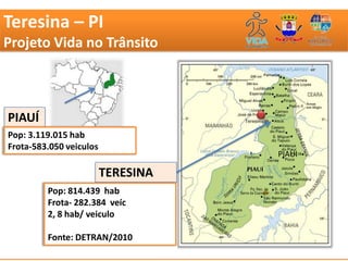 Teresina – PI
Projeto Vida no Trânsito



PIAUÍ
Pop: 3.119.015 hab
Frota-583.050 veiculos
                                    PIAUI

                         TERESINA
         Pop: 814.439 hab
         Frota- 282.384 veíc
         2, 8 hab/ veiculo

         Fonte: DETRAN/2010
 