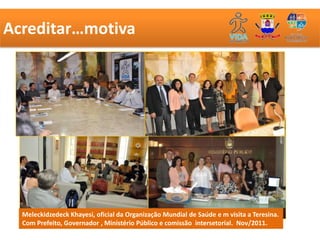 Acreditar…motiva




  Meleckidzedeck Khayesi, oficial da Organização Mundial de Saúde e m visita a Teresina.
  Com Prefeito, Governador , Ministério Público e comissão intersetorial. Nov/2011.
 