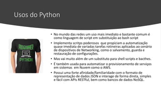 Usos do Python
• No mundo das redes um uso mais imediato e bastante comum é
como linguagem de script em substituição ao bash script
• Implementa scritps poderosos que propiciam a automatização
quase imediata de variadas tarefas rotineiras aplicadas ao cenário
de dispositivos de Networking, como o salvamento, guarda e
restauração de configurações.
• Mas vai muito além de um substituto para shell scripts e bacthes.
• É também usada para automatizar o provisionamento de serviços
em sistemas em Nuvem como o AWS.
• Possui uma forte afinidade/familiaridade com o formato de
representação de dados JSON e interage de forma direta, simples
e fácil com APIs RESTful, bem como bancos de dados NoSQL.
 