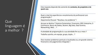 Que
linguagem é
a melhor ?
Esta resposta depende tão somente do contexto, do propósito e de
quem usa.
Qual o nível de experiência e envolvimento do profissional com
programação ?
Depoimento Pessoal: “Resolveu me problema” !
Ao que se destina ? Sistema Corporativo, Financeiro, ERP, Enterprise, E-
Commerce, Banco de Dados, Nuvem, Big Data, Data Science,
Networking, Web ... ?
A atividade de programação é a sua atividade fim ou o meio ?
Trabalha sozinho, em equipe, grupo, dupla... ?
Para resolver problemas pontuais e localizados ou um grande sistema
financeiro e de pagamentos integrado ?
 