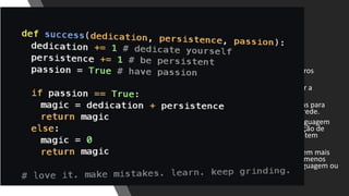 Curva de Aprendizado
• “Python é fácil de aprender e usar”
• Requer um investimento em tempo e esforço
relativamente pequeno para produzir os primeiros
programas.
• A sintaxe do Python foi projetada para privilegiar a
legibilidade e a objetividade.
• Possui uma quantidade substancial de bibliotecas para
manipulação de pacotes de redes e serviços de rede.
• Esta simplicidade tem tornado o Python uma linguagem
largamente adotada para o ensino de programação de
crianças e jovens, permitindo que novatos a adotem
rapidamente.
• A ideia de fundo é que os desenvolvedores gastem mais
tempo pensando no problema a ser resolvido e menos
tempo debruçados sobre a complexidade da linguagem ou
decifrando o Código de terceiros.
 