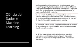 Ciência de
Dados e
Machine
Learning
Análises de dados sofisticadas têm se tornado uma das áreas
onde a linguagem Python tem sido bastante adotada. O Natural
Language Processing tem sido bastante empregado e a linguagem
conta com variadas bibliotecas que tornam a implementação
muito mais fácil, rápida e objetiva.
A vasta maioria das bibliotecas usadas para Data Science ou
Machine Learning possuem interfaces, APIs, bibliotecas Python,
tornando esta linguagem a mais popular em termos de interface
de alto nível para bibliotecas de machine learning
As bibliotecas nativas Python e web web frameworks de terceiros
fornecem fomars de criar desde REST APIs em poucas linhas até
sites direcionados a dados.
As versões mais recentes suportam fortemente operações
assíncronas, permitindo que sites manipulem dezenas de
milhares de requisições por Segundo aplicando as bibliotecas
adequadas.
 