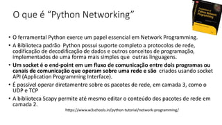 O que é “Python Networking”
• O ferramental Python exerce um papel essencial em Network Programming.
• A Biblioteca padrão Python possui suporte completo a protocolos de rede,
codificação de decodificação de dados e outros conceitos de programação,
implementados de uma forma mais simples que outras linguagens.
• Um socket é o end-point em um fluxo de comunicação entre dois programas ou
canais de comunicação que operam sobre uma rede e são criados usando socket
API (Application Programming Interface).
• É possível operar diretamentre sobre os pacotes de rede, em camada 3, como o
UDP e TCP
• A biblioteca Scapy permite até mesmo editar o conteúdo dos pacotes de rede em
camada 2.
https://www.w3schools.in/python-tutorial/network-programming/
 