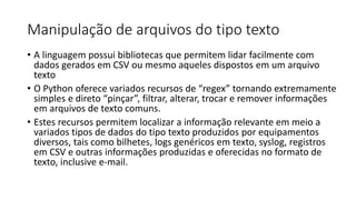 Manipulação de arquivos do tipo texto
• A linguagem possui bibliotecas que permitem lidar facilmente com
dados gerados em CSV ou mesmo aqueles dispostos em um arquivo
texto
• O Python oferece variados recursos de “regex” tornando extremamente
simples e direto “pinçar”, filtrar, alterar, trocar e remover informações
em arquivos de texto comuns.
• Estes recursos permitem localizar a informação relevante em meio a
variados tipos de dados do tipo texto produzidos por equipamentos
diversos, tais como bilhetes, logs genéricos em texto, syslog, registros
em CSV e outras informações produzidas e oferecidas no formato de
texto, inclusive e-mail.
 
