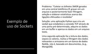 Exemplo de
uso de Sockets
Problema: “Coletar os bilhetes SMDR gerados
em uma central telefônica IP, gravar em um
arquivo e posteriormente fazer filtragem,
seleção e elaborar estatísticas acerca das
ligações efetuadas e recebidas”
Solução: uma aplicação Python que cria um
socket que estabelece a conexão TCP através de
uma porta pré-determinada, adquire os dados
em um buffer e apensa os dados em um arquivo
texto.
Uma segunda aplicação faz a leitura dos dados,
separa os valores, realiza a filtragem dos dados
relevantes e armazena em um banco de dados
NoSQL, isto é, baseado em documentos, (e.g.,
MongoDB).
 