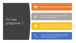 Por que
programar ?
“Programar” hoje está ao alcance de todos
Existem vários domínios e aplicações, bem
como interações possíveis.
Aplicações WEB, sistemas empresariais, sistemas financeiros de
transações, sistemas de comércio eletrônico, aplicações bancárias,
sistemas corporativos diversos, do RH ao Financeiro, Ciência de Dados,
Inteligência Artificial e NLP, assim como uma multitude de Sistemas.
E existe sim um universo da programação voltada para
profissionais “não-versados” em programação, pore
exemplo, Profissionais de Redes !
 