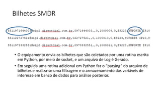 Bilhetes SMDR
Station Message Detail Recording
• O equipamento envia os bilhetes que são coletados por uma rotina escrita
em Python, por meio de socket, e um arquivo de Log é Gerado.
• Em seguida uma rotina adicional em Python faz o “parsing” do arquivo de
bilhetes e realiza-se uma filtragem e o armazenamento das variáveis de
interesse em banco de dados para análise posterior.
 