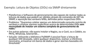 Exemplo: Leitura de Objetos (OIDs) via SNMP diretamente
• Plataformas e Softwares de gerenciamento são capazes de realizar todas as
leituras de dados que podem ser obtidos através de comandos de GET do
SNMP, e aquisição das variáveis MIBs, definidas pelos respectivos OIDs.
• Problema: “Queremos coletar apenas um determinado conjunto restrito de
variáveis e sinalizar alarmes específicos acerca de determinadas OIDs sem
necessidade de instalar um sistema completo de gerenciamento de
redes.”
• Em outras palavras: não quero instalar o Nagios, ou o Cacti, ou o Zabbix, ou
PRTG, WhatsUp, Solarwinds...
• Solução: Utilizando a biblioteca PySNMP é possível fazer a leitura de
qualquer OID desejada, sobre qualquer dispositivo, realizar a inferência
necessária, armazenar em banco de dados e gerar alarmes baseados em
thresholds”
 