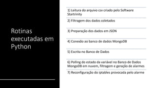 Rotinas
executadas em
Python
1) Leitura do arquivo csv criado pelo Software
Startrinity
2) Filtragem dos dados coletados
3) Preparação dos dados em JSON
4) Conexão ao banco de dados MongoDB
5) Escrita no Banco de Dados
6) Polling do estado da variável no Banco de Dados
MongoDB em nuvem, filtragem e geração de alarmes
7) Reconfiguração do iptables provocada pelo alarme
 