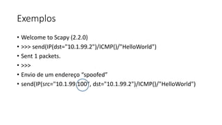 Exemplos
• Welcome to Scapy (2.2.0)
• >>> send(IP(dst="10.1.99.2")/ICMP()/"HelloWorld")
• Sent 1 packets.
• >>>
• Envio de um endereço “spoofed”
• send(IP(src="10.1.99.100", dst="10.1.99.2")/ICMP()/"HelloWorld")
 