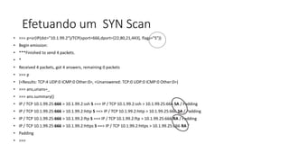 Efetuando um SYN Scan
• >>> p=sr(IP(dst="10.1.99.2")/TCP(sport=666,dport=[22,80,21,443], flags="S"))
• Begin emission:
• ***Finished to send 4 packets.
• *
• Received 4 packets, got 4 answers, remaining 0 packets
• >>> p
• (<Results: TCP:4 UDP:0 ICMP:0 Other:0>, <Unanswered: TCP:0 UDP:0 ICMP:0 Other:0>)
• >>> ans,unans=_
• >>> ans.summary()
• IP / TCP 10.1.99.25:666 > 10.1.99.2:ssh S ==> IP / TCP 10.1.99.2:ssh > 10.1.99.25:666 SA / Padding
• IP / TCP 10.1.99.25:666 > 10.1.99.2:http S ==> IP / TCP 10.1.99.2:http > 10.1.99.25:666 SA / Padding
• IP / TCP 10.1.99.25:666 > 10.1.99.2:ftp S ==> IP / TCP 10.1.99.2:ftp > 10.1.99.25:666 RA / Padding
• IP / TCP 10.1.99.25:666 > 10.1.99.2:https S ==> IP / TCP 10.1.99.2:https > 10.1.99.25:666 RA /
• Padding
• >>>
 