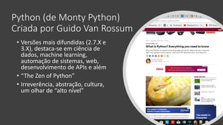 Python (de Monty Python)
Criada por Guido Van Rossum
• Versões mais difundidas (2.7.X e
3.X), destaca-se em ciência de
dados, machine learning,
automação de sistemas, web,
desenvolvimento de APIs e além
• “The Zen of Python”
• Irreverência, abstração, cultura,
um olhar de “alto nível”
 