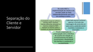+
Separação do
Cliente e
Servidor
No estilo REST a
implementação do cliente e do
servidor pode ser feita
independentemente sem que
um conheça o outro.
Cada lado precisa conhecer
apenas o formato das
mensagens de envio de um
para outro, podendo serem
mantidos modulares e
separados.
Provê a separação da
preocupação com a interface
de usuário em relação ao
armazenamento de dados,
aumentando a flexibilidade
da interface e ampliando a
escalabilidade.
O propósito é que ao utilizar a
interface REST interface,
clientes diferentes alcançam os
mesmos endpoints REST,
realizam as mesmas ações e
recebem as mesmas respostas.
 