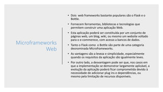 Microframeworks
Web
• Dois web frameworks bastante populares são o Flask e o
Bottle.
• Fornecem ferramentas, bibliotecas e tecnologias que
permitem construir uma aplicação Web.
• Esta aplicação poderá ser constituída por um conjunto de
páginas web, um blog, wiki, ou mesmo um website voltado
para o e-commerece, com acesso a bancos de dados.
• Tanto o Flask como o Bottle são parte de uma categoria
desnominada Microframeworks.
• As vantagens são a leveza e simplicidade, especialmente
quando os requisitos da aplicação são igualmente leves.
• Por outro lado, a desvantagem pode ser que, nos casos em
que a implementação se demonstrar largamente aplicável, a
evolução da aplicação poderá ficar comprometida devido à
necessidade de adicionar plug ins e dependências, ou
mesmo pela limitação de recursos disponíveis.
 