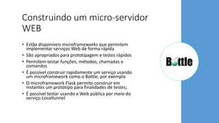 Construindo um micro-servidor
WEB
• Estão disponíveis microframeworks que permitem
implementar serviços Web de forma rápida
• São apropriados para prototipagem e testes rápidos
• Permitem testar funções, métodos, chamadas e
comandos
• É possível construir rapidamente um serviço usando
um microframework como o Bottle, por exemplo
• O microframework Flask permite construir em
instantes um protótipo para finalidades de testes;
• É possível testar usando a Web pública por meio do
serviço Localtunnel
 