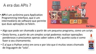 A era das APIs ?
• API é um acrônimo para Application
Programming Interface, que é um
intermediário de software que permite
que duas aplicações se falem.
• Algo que pode ser chamado a partir de um pequeno programa, como um script.
• Desta forma, a partir de um simples script podemos realizar operações
ponderosas e precisamos apenas saber sobre a API, quanto custa e como
fazer o seu chamamento.
• É aí que o Python entra em cena e por isto que é muitas vezes chamado
de linguagem de “cola”.
 