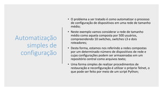 Automatização
simples de
configuração
• O problema a ser tratado é como automatizar o processo
de configuração de dispositivos em uma rede de tamanho
médio;
• Neste exemplo vamos considerar a rede de tamanho
médio como aquela composta por 500 usuários,
compreendendo 10 switches, switches L3 e dois
roteadores;
• Desta forma, estamos nos referindo a redes compostas
por um determinado número de dispositivos de rede e
cujas configurações podem ser armazenadas em um
repositório central como arquivos texto;
• Uma forma simples de realizar procedimentos de
restauração e reconfiguração é utilizar o próprio Telnet, o
que pode ser feito por meio de um script Python;
 