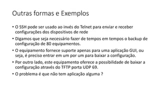 Outras formas e Exemplos
• O SSH pode ser usado ao invés do Telnet para enviar e receber
configurações dos dispositivos de rede
• Digamos que seja necessário fazer de tempos em tempos o backup de
configuração de 80 equipamentos.
• O equipamento fornece suporte apenas para uma aplicação GUI, ou
seja, é preciso entrar em um por um para baixar a configuração.
• Por outro lado, este equipamento oferece a possibilidade de baixar a
configuração através do TFTP porta UDP 69.
• O problema é que não tem aplicação alguma ?
 