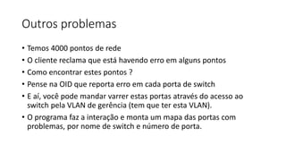 Outros problemas
• Temos 4000 pontos de rede
• O cliente reclama que está havendo erro em alguns pontos
• Como encontrar estes pontos ?
• Pense na OID que reporta erro em cada porta de switch
• E aí, você pode mandar varrer estas portas através do acesso ao
switch pela VLAN de gerência (tem que ter esta VLAN).
• O programa faz a interação e monta um mapa das portas com
problemas, por nome de switch e número de porta.
 