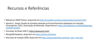 Recursos e Referências
• Bibliotecas SNMP Python, disponível em http://snmplabs.com/pysnmp/examples/contents.html
• Spinola S., Sergio; Gestão de Contexto Aplicada ao Encaminhamento Adaptativo em Soluções
Convergentes; 2015. Dissertação de Mestrado. Disponível em: https://pt.slideshare.net/ip10lab/gestao-
contexto-qosqoe
• Simulador de Redes GNS-3: https://www.gns3.com/
• MongoDB Database, disponível em https://mlab.com/home
• Descrição da notação JSON, disponível em https://www.w3schools.com/js/js_json_intro.asp
 