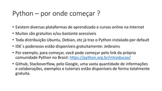 Python – por onde começar ?
• Existem diversas plataformas de aprendizado e cursos online na Internet
• Muitos são gratuitos e/ou bastante acessíveis
• Toda distribuição Ubuntu, Debian, etc já traz o Python instalado por default
• IDE´s poderosos estão disponíveis gratuitamente: Jetbrains
• Por exemplo, para começar, você pode começar pelo link da própria
comunidade Python no Brasil: https://python.org.br/introducao/
• Github, Stackoverflow, pelo Google, uma vasta quantidade de informações
e colaborações, exemplos e tutoriais estão disponíveis de forma totalmente
gratuita.
 