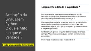 Aceitação da
Linguagem
Python
O que é Mito
e o que é
Verdade ?
Largamente adotada e suportada ?
Bastante popular e cada vez mais usada entre os não
versados em programação e desenvolvimento de sistemas,
propria para aprendizado até por crianças ?
Linguagem interpretada, e por isto seria portanto de baixo
desempenho quando comparada com Java e C++, não
orientada a objetos, não apropriada prara grandes sisitemas
e programação Web ?
Conta com um grande conjunto de bibliotecas, libraries e
serviços API, um dos pilares que a tornam extremamente
ponderosa ?
Onde fica o desempenho e a versatilidade ?
É tudo uma questão de Contexto !
 