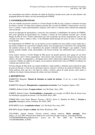 II Congresso de Pesquisa e Inovação da Rede Norte Nordeste de Educação Tecnológica
                                                                                         João Pessoa - PB - 2007


nas comunidades mais pobres e distantes da cidade de Fortaleza, ficando assim, cada vez mais distante a tão
propagada difusão da cultura e do lazer prometida pelo CDMAC.

5. CONSIDERAÇÕES FINAIS
Com este trabalho procuramos entender se o Centro Dragão do Mar de Arte e Cultura é realmente um lugar
de cultura e turismo. Ao longo deste, pudemos perceber que a missão do CDMAC é democratizar o aceso ao
lazer e a cultura, e outros questionamentos surgiram, como saber se o referido centro cultural está cumprindo
com sua missão.
Através da aplicação de questionários e conversas com moradores e trabalhadores do entorno do CDMAC,
bem como aplicação de questionários aos visitantes e turistas do local pudemos perceber que o Centro
Dragão do Mar de Arte e Cultura infelizmente não vêm cumprindo sua missão integralmente, pois ele não
consegue levar lazer e cultura a todos. A tão difundida democratização do acesso ao lazer e à cultura não
ocorre de fato.
Os freqüentadores do CDMAC são, na sua maioria, jovens estudantes de classe média a classe média alta, e
que teriam condições de e que teriam condições muitas vezes de pagar para se divertirem. Em contrapartida,
não podemos deixar de citar a importância dos projetos realizados pelo Dragão e que ajudam a muitas
pessoas gerando trabalho, renda, oportunidade e até mesmo inclusão, mas infelizmente não é assim para a
maioria.
Como atrativo turístico o Centro Dragão do Mar possui um grande potencial, pois agrega em um único
espaço cultura, lazer e beleza arquitetônica. Atrai turistas tanto nacionais como internacionais que buscam
cultura e diversão. A propaganda e a divulgação deste centro cultural pelas agências de turismo, bem como
os pacotes vendidos nas agências de viagens, na sua maioria, incluem uma visita ao CDMAC ou indicam aos
visitantes que realizem visita.
O Centro Dragão do Mar desde sua criação modificou e ainda modifica a dinâmica sócio-espacial da região
da praia de Iracema e é hoje um dos principais atrativos culturais e turísticos da cidade de Fortaleza. Desta
forma podemos dizer que ele é um lugar de cultura e turismo, apesar de ainda possuir vários pontos a
melhorar em relação à democratização da cultura e do lazer ofertados.

6. REFERÊNCIAS
BARRETTO, Margarita. Manual de iniciação ao estudo do turismo. 13 ed. rev. e atual. Campinas:
Papirus, 2003.

BARRETTO, Margarita. Planejamento e organização em turismo. 9 ed. Campinas: Papirus, 1991.

CORRÊA, Roberto Lobato. O espaço urbano. 4 ed. São Paulo: Ática, 1999.

CORRÊA, Roberto Lobato. Territorialidade e corporação: um exemplo. In CRUZ, Rita de Cássia Ariza
da. Introdução à geografia do turismo. 2 ed. São Paulo: Roca, 2003.

CORIOLANO, Luzia Neide Menezes Teixeira e SILVA, Sylvio C. Bandeira de Mello e. Turismo e
geografia: abordagens críticas. Fortaleza: Ed. UECE, 2005.

KOWARICK, Lúcio. A espoliação urbana. 2 ed. São Paulo: Paz e terra, 1993.

ROLNICK, Raquel. O que é a cidade. São Paulo: Brasiliense, 1998.

TALAVERA, Agustín Santana. Turismo cultural, culturas turísticas. Horiz. antropol., Porto
Alegre, v.9, n.20, 2003. Disponívelem:<http://www.scielo.br/scielo.php?script=sci_arttext&pid=S0104-
71832003000200003&lng=pt&nrm=iso>. Acesso em: 29                    Nov    2006.     doi: 10.1590/S0104-
71832003000200003, às 09:00.
 