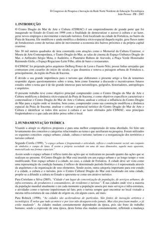 II Congresso de Pesquisa e Inovação da Rede Norte Nordeste de Educação Tecnológica
                                                                                          João Pessoa - PB - 2007


1. INTRODUÇÃO
O Centro Dragão do Mar de Arte e Cultura (CDMAC) é um empreendimento de grande porte que foi
inaugurado no Estado do Ceará em 1999 com a finalidade de democratizar o acesso à cultura e ao lazer,
gerar novos empregos e movimentar o mercado turístico. Está localizado na cidade de Fortaleza, no bairro da
Praia de Iracema. Ele modificou e ainda modifica a dinâmica sócio-espacial daquela região, gera fluxos tanto
de fortalezenses como de turistas além de movimentar a economia dos bairros próximos e da própria capital
cearense.
São 30 mil metros quadrados de área construída com atrações como o Memorial da Cultura Cearense, o
Museu de Arte Contemporânea, o Teatro Dragão do Mar, as salas de cinema do Espaço Unibanco Dragão do
Mar, o Anfiteatro Sérgio Mota, o Auditório, o Planetário Rubens de Azevedo, a Praça Verde Historiador
Raimundo Girão, o Espaço Rogaciano Leite Filho, além de bares e restaurantes.
O CDMAC foi projetado pelos arquitetos Delberg Ponce de Leon e Fausto Nilo, possui linhas arrojadas que
contrastam com casarões do início do século, o que dinamiza e renova a paisagem urbana de Fortaleza e,
principalmente, da região da Praia de Iracema.
É devido a sua grande importância para o turismo que elaboramos o presente artigo a fim de tentarmos
responder alguns questionamentos sobre o tema, bem como fomentar a discussão e incentivarmos futuros
estudos sobre o tema que é de tão grande interesse para turismólogos, geógrafos, historiadores, antropólogos
e arquitetos.
O presente trabalho teve como objetivo principal compreender como o Centro Dragão do Mar de Arte e
Cultura modificou a dinâmica sócio-espacial da Praia de Iracema, e como objetivos específicos caracterizar e
contextualizar o Centro Dragão do Mar de Arte e Cultura; analisar e criticar a influência do Centro Dragão
do Mar para a região onde se instalou, bem como, compreender como sua construção modificou a dinâmica
espacial da Praia de Iracema; analisar e criticar o potencial turístico do Centro Dragão do Mar de Arte e
Cultura e identificar se todos têm acesso à cultura e ao lazer ofertados pelo CDMAC, seus principais
freqüentadores e o que cada um deles pensa sobre o local.


2. FUNDAMENTAÇÃO TEÓRICA
Visando a atingir os objetivos propostos e para uma melhor compreensão do tema abordado, foi feito um
levantamento dos conceitos e categorias relacionados ao tema e que auxiliaram na pesquisa. Foram utilizados
os seguintes conceitos: espaço urbano; cidade, cultura e turismo; turismo e a reorganização dos territórios e
turismo cultural.
Segundo Corrêa (1999), “o espaço urbano é fragmentado e articulado, reflexo e condicionante social, um conjunto
de símbolos e campo de lutas. É assim a própria sociedade em uma de suas dimensões, aquela mais aparente,
materializada nas formas espaciais.”
Assim sendo o espaço urbano é reflexo tanto das ações que se realizaram no passado quanto das ações que se
realizam no presente. O Centro Dragão do Mar está inserido em um espaço urbano e ao longo tempo o vem
modificando. Este espaço urbano é a cidade, no caso, a cidade de Fortaleza. A cidade deve ser vista como
uma representação da condição humana, é reflexo de determinado período histórico e é representada através
da arquitetura e da organização de seus elementos. Sendo assim, outra categoria importante para este estudo
é a cidade, a cultura e o turismo, pois o Centro Cultural Dragão do Mar está localizado em uma cidade,
propõe-se a difundir a cultura no Estado e apresenta-se como um atrativo turístico.
Para Coriolano e Silva (2005), “Cidade é um lugar de concretização de população, de serviços urbanos, de
infra-estrutura, de produtores e consumidores, de residentes e turistas”. É nas cidades onde vive a maioria
da população mundial atualmente e em cada momento a população anseia por mais serviços e infra-estrutura,
e atividades como o turismo impulsionam tal fato, pois o turista sempre quer encontrar no local visitado a
mesma infra-estrutura de sua cidade de origem ou, em alguns casos, até mais.
Para Rolnick (1998), “As cidades são aceleradoras de partículas. São fontes de inovação artística e
tecnológica. É nelas que tudo acontece e por isso não desaparecerão jamais. Mas elas precisam mudar, e já
estão mudando”. As cidades mudam constantemente dependendo da época, pois são fruto do trabalho
humano, sendo a expressão de uma época, desta forma elas mudam constantemente, refletindo a mudança
 