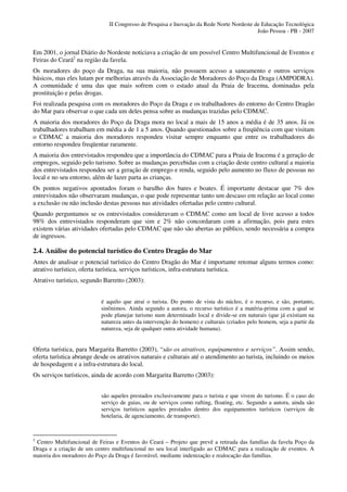 II Congresso de Pesquisa e Inovação da Rede Norte Nordeste de Educação Tecnológica
                                                                                          João Pessoa - PB - 2007


Em 2001, o jornal Diário do Nordeste noticiava a criação de um possível Centro Multifuncional de Eventos e
Feiras do Ceará2 na região da favela.
Os moradores do poço da Draga, na sua maioria, não possuem acesso a saneamento e outros serviços
básicos, mas eles lutam por melhorias através da Associação de Moradores do Poço da Draga (AMPODRA).
A comunidade é uma das que mais sofrem com o estado atual da Praia de Iracema, dominadas pela
prostituição e pelas drogas.
Foi realizada pesquisa com os moradores do Poço da Draga e os trabalhadores do entorno do Centro Dragão
do Mar para observar o que cada um deles pensa sobre as mudanças trazidas pelo CDMAC.
A maioria dos moradores do Poço da Draga mora no local a mais de 15 anos a média é de 35 anos. Já os
trabalhadores trabalham em média a de 1 a 5 anos. Quando questionados sobre a freqüência com que visitam
o CDMAC a maioria dos moradores respondeu visitar sempre enquanto que entre os trabalhadores do
entorno respondeu freqüentar raramente.
A maioria dos entrevistados respondeu que a importância do CDMAC para a Praia de Iracema é a geração de
empregos, seguido pelo turismo. Sobre as mudanças percebidas com a criação deste centro cultural a maioria
dos entrevistados respondeu ser a geração de emprego e renda, seguido pelo aumento no fluxo de pessoas no
local e no seu entorno, além de lazer parta as crianças.
Os pontos negativos apontados foram o barulho dos bares e boates. É importante destacar que 7% dos
entrevistados não observaram mudanças, o que pode representar tanto um descaso em relação ao local como
a exclusão ou não inclusão destas pessoas nas atividades ofertadas pelo centro cultural.
Quando perguntamos se os entrevistados consideravam o CDMAC como um local de livre acesso a todos
98% dos entrevistados responderam que sim e 2% não concordaram com a afirmação, pois para estes
existem várias atividades ofertadas pelo CDMAC que não são abertas ao público, sendo necessária a compra
de ingressos.

2.4. Análise do potencial turístico do Centro Dragão do Mar
Antes de analisar o potencial turístico do Centro Dragão do Mar é importante retomar alguns termos como:
atrativo turístico, oferta turística, serviços turísticos, infra-estrutura turística.
Atrativo turístico, segundo Barretto (2003):


                           é aquilo que atrai o turista. Do ponto de vista do núcleo, é o recurso, e são, portanto,
                           sinônimos. Ainda segundo a autora, o recurso turístico é a matéria-prima com a qual se
                           pode planejar turismo num determinado local e divide-se em naturais (que já existiam na
                           natureza antes da intervenção do homem) e culturais (criados pelo homem, seja a partir da
                           natureza, seja de qualquer outra atividade humana).


Oferta turística, para Margarita Barretto (2003), “são os atrativos, equipamentos e serviços”. Assim sendo,
oferta turística abrange desde os atrativos naturais e culturais até o atendimento ao turista, incluindo os meios
de hospedagem e a infra-estrutura do local.
Os serviços turísticos, ainda de acordo com Margarita Barretto (2003):


                           são aqueles prestados exclusivamente para o turista e que vivem do turismo. É o caso do
                           serviço de guias, ou de serviços como rafting, floating, etc. Segundo a autora, ainda são
                           serviços turísticos aqueles prestados dentro dos equipamentos turísticos (serviços de
                           hotelaria, de agenciamento, de transporte).



2
 Centro Multifuncional de Feiras e Eventos do Ceará – Projeto que prevê a retirada das famílias da favela Poço da
Draga e a criação de um centro multifuncional no seu local interligado ao CDMAC para a realização de eventos. A
maioria dos moradores do Poço da Draga é favorável, mediante indenização e realocação das famílias.
 