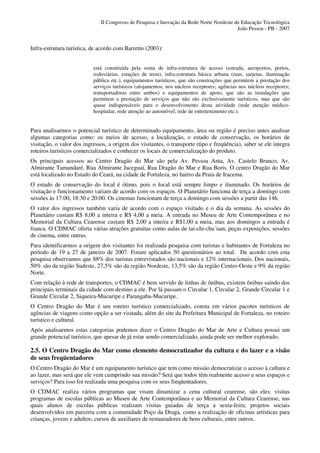 II Congresso de Pesquisa e Inovação da Rede Norte Nordeste de Educação Tecnológica
                                                                                          João Pessoa - PB - 2007


Infra-estrutura turística, de acordo com Barretto (2003):


                           está constituída pela soma de infra-estrutura de acesso (estrada, aeroportos, portos,
                           rodoviárias, estações de trem), infra-estrutura básica urbana (ruas, sarjetas, iluminação
                           pública etc.), equipamentos turísticos, que são construções que permitem a prestação dos
                           serviços turísticos (alojamentos, nos núcleos receptores; agências nos núcleos receptores;
                           transportadoras entre ambos) e equipamentos de apoio, que são as instalações que
                           permitem a prestação de serviços que não são exclusivamente turísticos, mas que são
                           quase indispensáveis para o desenvolvimento desta atividade (rede atenção médico-
                           hospitalar, rede atenção ao automóvel, rede de entretenimento etc.).


Para analisarmos o potencial turístico de determinado equipamento, área ou região é preciso antes analisar
algumas categorias como: os meios de acesso, a localização, o estado de conservação, os horários de
visitação, o valor dos ingressos, a origem dos visitantes, o transporte (tipo e freqüência), saber se ele integra
roteiros turísticos comercializados e conhecer os locais de comercialização do produto.
Os principais acessos ao Centro Dragão do Mar são pela Av. Pessoa Anta, Av. Castelo Branco, Av.
Almirante Tamandaré, Rua Almirante Jaceguaí, Rua Dragão do Mar e Rua Boris. O centro Dragão do Mar
está localizado no Estado do Ceará, na cidade de Fortaleza, no bairro da Praia de Iracema.
O estado de conservação do local é ótimo, pois o local está sempre limpo e iluminado. Os horários de
visitação e funcionamento variam de acordo com os espaços. O Planetário funciona de terça a domingo com
sessões às 17:00, 18:30 e 20:00. Os cinemas funcionam de terça a domingo com sessões a partir das 14h.
O valor dos ingressos também varia de acordo com o espaço visitado e o dia da semana. As sessões do
Planetário custam R$ 8,00 a inteira e R$ 4,00 a meia. A entrada no Museu de Arte Contemporânea e no
Memorial da Cultura Cearense custam R$ 2,00 a inteira e R$1,00 a meia, mas aos domingos a entrada é
franca. O CDMAC oferta várias atrações gratuitas como aulas de tai-chi-chu´uan, peças exposições, sessões
de cinema, entre outras.
Para identificarmos a origem dos visitantes foi realizada pesquisa com turistas e habitantes de Fortaleza no
período de 19 a 27 de janeiro de 2007. Foram aplicados 50 questionários ao total. De acordo com esta
pesquisa observamos que 88% dos turistas entrevistados são nacionais e 12% internacionais. Dos nacionais,
50% são da região Sudeste, 27,5% são da região Nordeste, 13,5% são da região Centro-Oeste e 9% da região
Norte.
Com relação à rede de transportes, o CDMAC é bem servido de linhas de ônibus, existem ônibus saindo dos
principais terminais da cidade com destino a ele. Por lá passam o Circular 1, Circular 2, Grande Circular 1 e
Grande Circular 2, Siqueira-Mucuripe e Parangaba-Mucuripe.
O Centro Dragão do Mar é um roteiro turístico comercializado, consta em vários pacotes turísticos de
agências de viagens como opção a ser visitada, além do site da Prefeitura Municipal de Fortaleza, no roteiro
turístico e cultural.
Após analisarmos estas categorias podemos dizer o Centro Dragão do Mar de Arte e Cultura possui um
grande potencial turístico, que apesar de já estar sendo comercializado, ainda pode ser melhor explorado.

2.5. O Centro Dragão do Mar como elemento democratizador da cultura e do lazer e a visão
de seus freqüentadores
O Centro Dragão do Mar é um equipamento turístico que tem como missão democratizar o acesso à cultura e
ao lazer, mas será que ele vem cumprindo sua missão? Será que todos têm realmente acesso a seus espaços e
serviços? Para isso foi realizada uma pesquisa com os seus freqüentadores.
O CDMAC realiza vários programas que visam dinamizar a cena cultural cearense, são eles: visitas
programas de escolas públicas ao Museu de Arte Contemporânea e ao Memorial da Cultura Cearense, nas
quais alunos de escolas públicas realizam visitas guiadas de terça a sexta-feira; projetos sociais
desenvolvidos em parceria com a comunidade Poço da Draga, como a realização de oficinas artísticas para
crianças, jovens e adultos; cursos de auxiliares de restauradores de bens culturais, entre outros.
 