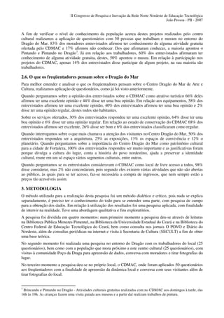 II Congresso de Pesquisa e Inovação da Rede Norte Nordeste de Educação Tecnológica
                                                                                          João Pessoa - PB - 2007


A fim de verificar o nível de conhecimento da população acerca destes projetos realizados pelo centro
cultural realizamos a aplicação de questionários com 50 pessoas que trabalham e moram no entorno do
Dragão do Mar. 83% dos moradores entrevistados afirmou ter conhecimento de alguma atividade gratuita
ofertada pelo CDMAC e 17% afirmou não conhecer. Dos que afirmaram conhecer, a maioria apontou o
Pintando e Pintando no Dragão3. Já em relação aos trabalhadores, 60% dos entrevistados afirmaram ter
conhecimento de alguma atividade gratuita, destes, 50% apontou o museu. Em relação à participação nos
projetos do CDMAC, apenas 14% dos entrevistados disse participar de algum projeto, na sua maioria são
trabalhadores.

2.6. O que os freqüentadores pensam sobre o Dragão do Mar
Para melhor entender e analisar o que os freqüentadores pensam sobre o Centro Dragão do Mar de Arte e
Cultura, realizamos aplicação de questionários, como já foi visto anteriormente.
Quando perguntamos sobre a opinião dos entrevistados sobre o CDMAC como atrativo turístico 66% deles
afirmou ter uma excelente opinião e 44% disse ter uma boa opinião. Em relação aos equipamentos, 58% dos
entrevistados afirmou ter uma excelente opinião, 40% dos entrevistados afirmou ter uma boa opinião e 2%
disse ter uma opinião regular, destes todos são habitantes.
Sobre os serviços ofertados, 30% dos entrevistados respondeu ter uma excelente opinião, 64% disse ter uma
boa opinião e 6% disse ter uma opinião regular. Em relação ao estado de conservação do CDMAC 68% dos
entrevistados afirmou ser excelente, 26% disse ser bom e 6% dos entrevistados classificaram como regular.
Quando interrogamos sobre o que mais chamava a atenção dos visitantes no Centro Dragão do Mar, 50% dos
entrevistados respondeu ser a arquitetura, 25% as exposições, 13% os espaços de convivência e 12% o
planetário. Quando perguntamos sobre a importância do Centro Dragão do Mar como patrimônio cultural
para a cidade de Fortaleza, 100% dos entrevistados respondeu ser muito importante e as justificativas foram
porque divulga a cultura do lugar, conta a história do povo nordestino, ajuda a preservar a identidade
cultural, reune em um só espaço vários segmentos culturais, entre outros.
Quando perguntamos se os entrevistados consideravam o CDMAC como local de livre acesso a todos, 98%
disse considerar, mas 2% não concordaram, pois segundo eles existem várias atividades que não são abertas
ao público, às quais para se ter acesso, faz-se necessária a compra de ingressos, que nem sempre estão a
preços tão acessíveis assim.

3. METODOLOGIA
O método utilizado para a realização desta pesquisa foi um método dialético e crítico, pois nada se explica
separadamente, é preciso ter o conhecimento do todo para se entender uma parte, com pesquisa de campo
para a obtenção dos dados. Em relação à utilização dos resultados foi uma pesquisa aplicada, com finalidade
de intervir na realidade. Teve uma abordagem qualitativa e fins exploratórios.
A pesquisa foi dividida em quatro momentos: num primeiro momento a pesquisa deu-se através de leituras
na Biblioteca Pública Menezes Pimentel, na Biblioteca da Universidade Estadual do Ceará e na Biblioteca do
Centro Federal de Educação Tecnológica do Ceará, bem como consulta nos jornais O POVO e Diário do
Nordeste, além de consultas periódicas na internet e visita à Secretaria de Cultura (SECULT) a fim de obter
uma base teórica.
No segundo momento foi realizada uma pesquisa no entorno do Dragão com os trabalhadores do local (25
questionários), bem como com a população que mora próximo a este centro cultural (25 questionários), com
visitas à comunidade Poço da Draga para apreensão de dados, conversa com moradores e tirar fotografias do
lugar.
No terceiro momento a pesquisa deu-se no próprio local, o CDMAC, onde foram aplicados 50 questionários
aos freqüentadores com a finalidade de apreensão da dinâmica local e conversa com seus visitantes além de
tirar fotografias do local.


3
 Brincando e Pintando no Dragão - Atividades culturais gratuitas realizadas com no CDMAC aos domingos à tarde, das
16h às 19h. As crianças fazem uma visita guiada aos museus e a partir daí realizam trabalhos de pintura.
 