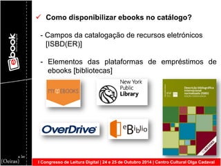I Congresso de Leitura Digital | 24 e 25 de Outubro 2014 | Centro Cultural Olga Cadaval 
 Como disponibilizar ebooks no catálogo? - Campos da catalogação de recursos eletrónicos [ISBD(ER)] - Elementos das plataformas de empréstimos de ebooks [bibliotecas]  