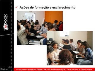 I Congresso de Leitura Digital | 24 e 25 de Outubro 2014 | Centro Cultural Olga Cadaval 
 Ações de formação e esclarecimento  