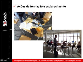 I Congresso de Leitura Digital | 24 e 25 de Outubro 2014 | Centro Cultural Olga Cadaval 
 Ações de formação e esclarecimento  