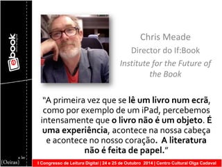 I Congresso de Leitura Digital | 24 e 25 de Outubro 2014 | Centro Cultural Olga Cadaval 
Chris Meade 
Director do If:Book 
Institute for the Future of the Book 
“A primeira vez que se lê um livro num ecrã, como por exemplo de um iPad, percebemos intensamente que o livro não é um objeto. É uma experiência, acontece na nossa cabeça e acontece no nosso coração. A literatura não é feita de papel.”  