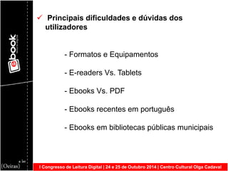 I Congresso de Leitura Digital | 24 e 25 de Outubro 2014 | Centro Cultural Olga Cadaval 
 Principais dificuldades e dúvidas dos utilizadores - Formatos e Equipamentos - E-readers Vs. Tablets - Ebooks Vs. PDF - Ebooks recentes em português - Ebooks em bibliotecas públicas municipais  