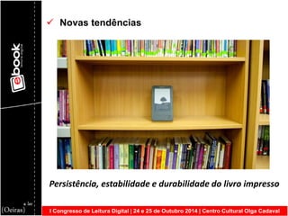I Congresso de Leitura Digital | 24 e 25 de Outubro 2014 | Centro Cultural Olga Cadaval 
 Novas tendências Persistência, estabilidade e durabilidade do livro impresso  
