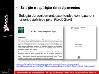 I Congresso de Leitura Digital | 24 e 25 de Outubro 2014 | Centro Cultural Olga Cadaval 
 Seleção e aquisição de equipamentos Seleção de equipamentos/conteúdos com base em critérios definidos pela IFLA/DGLAB http://www.ifla.org/files/assets/clm/publications/ifla-background-paper-e-lending-en.pdf http://bibliotecas.dglab.gov.pt/pt/ServProf/Documentacao/Documents/Doc23_Recom_Livros_Eletronicos.pdf  