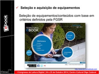 I Congresso de Leitura Digital | 24 e 25 de Outubro 2014 | Centro Cultural Olga Cadaval 
 Seleção e aquisição de equipamentos Seleção de equipamentos/conteúdos com base em critérios definidos pela FGSR http://www.territorioebook.com  