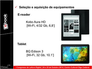 I Congresso de Leitura Digital | 24 e 25 de Outubro 2014 | Centro Cultural Olga Cadaval 
 Seleção e aquisição de equipamentos 
E-reader 
Kobo Aura HD 
[Wi-Fi, 4/32 Gb, 6,8’] 
Tablet 
BQ Edison 3 
[Wi-Fi, 32 Gb, 10.1’] 
 