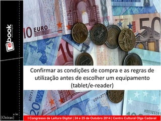 I Congresso de Leitura Digital | 24 e 25 de Outubro 2014 | Centro Cultural Olga Cadaval 
Confirmar as condições de compra e as regras de utilização antes de escolher um equipamento (tablet/e-reader)  