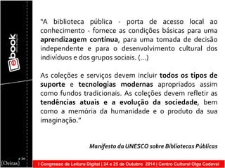 I Congresso de Leitura Digital | 24 e 25 de Outubro 2014 | Centro Cultural Olga Cadaval 
“A biblioteca pública - porta de acesso local ao conhecimento - fornece as condições básicas para uma aprendizagem contínua, para uma tomada de decisão independente e para o desenvolvimento cultural dos indivíduos e dos grupos sociais. (…) As coleções e serviços devem incluir todos os tipos de suporte e tecnologias modernas apropriados assim como fundos tradicionais. As coleções devem refletir as tendências atuais e a evolução da sociedade, bem como a memória da humanidade e o produto da sua imaginação.” Manifesto da UNESCO sobre Bibliotecas Públicas  