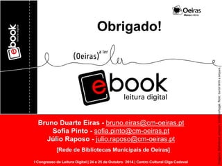 Bruno Duarte Eiras - bruno.eiras@cm-oeiras.pt 
Sofia Pinto - sofia.pinto@cm-oeiras.pt 
Júlio Raposo - julio.raposo@cm-oeiras.pt 
I Congresso de Leitura Digital | 24 e 25 de Outubro 2014 | Centro Cultural Olga Cadaval 
[Rede de Bibliotecas Municipais de Oeiras] 
Obrigado! 
Imagens: 2bshelved, amazon, kindleportugal, flickr, Gerbil With a Jetpack. 